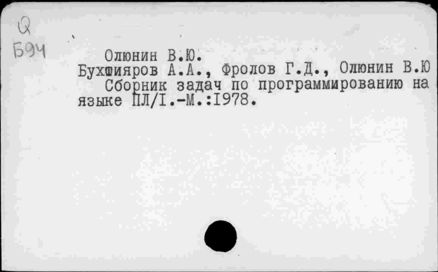 ﻿а
Олюнин В.Ю.	Л „ 1Л
Бухшияров А.А., Фролов Г.Д., Олюнин В.Ю Сборник задач по программированию на языке ПЛ/1.-М.:1978.